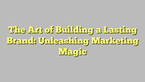 The Art of Building a Lasting Brand: Unleashing Marketing Magic
