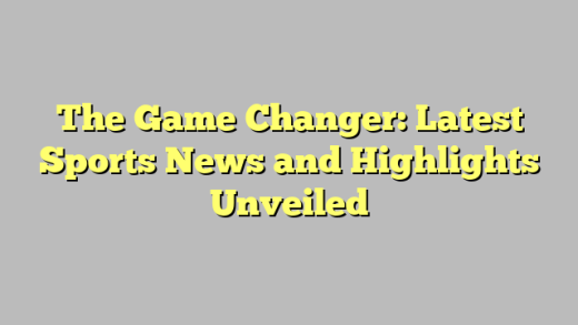 The Game Changer: Latest Sports News and Highlights Unveiled