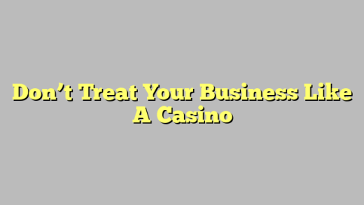 Don’t Treat Your Business Like A Casino