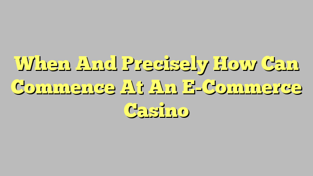 When And Precisely How Can Commence At An E-Commerce Casino