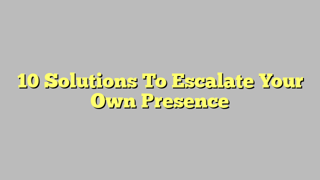 10 Solutions To Escalate Your Own Presence