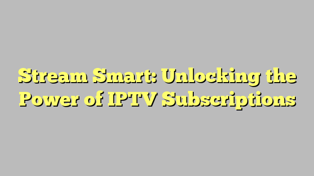 Stream Smart: Unlocking the Power of IPTV Subscriptions